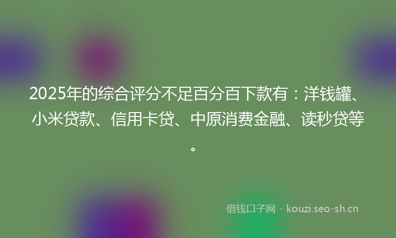 2025年的综合评分不足百分百下款有：洋钱罐、小米贷款、信用卡贷、中原消费金融、读秒贷等。
