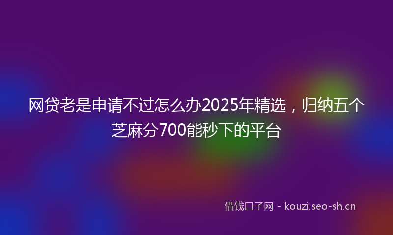 网贷老是申请不过怎么办2025年精选，归纳五个芝麻分700能秒下的平台