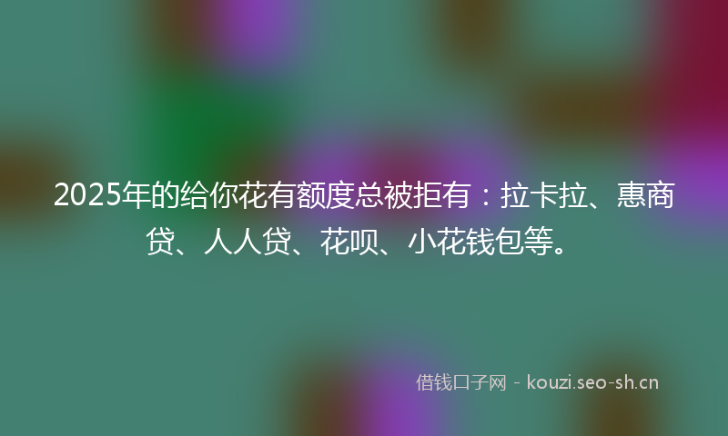 2025年的给你花有额度总被拒有：拉卡拉、惠商贷、人人贷、花呗、小花钱包等。