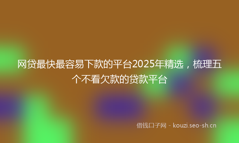 网贷最快最容易下款的平台2025年精选，梳理五个不看欠款的贷款平台
