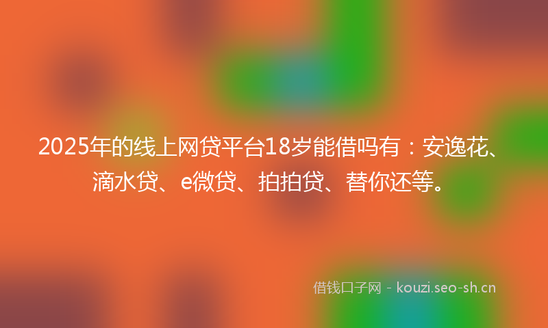 2025年的线上网贷平台18岁能借吗有：安逸花、滴水贷、e微贷、拍拍贷、替你还等。