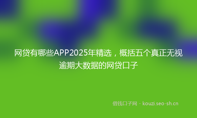 网贷有哪些APP2025年精选，概括五个真正无视逾期大数据的网贷口子