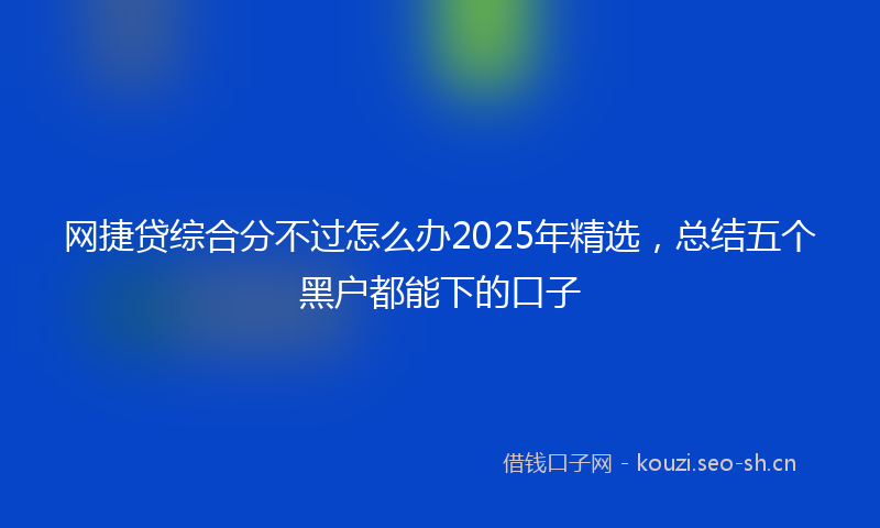 网捷贷综合分不过怎么办2025年精选，总结五个黑户都能下的口子