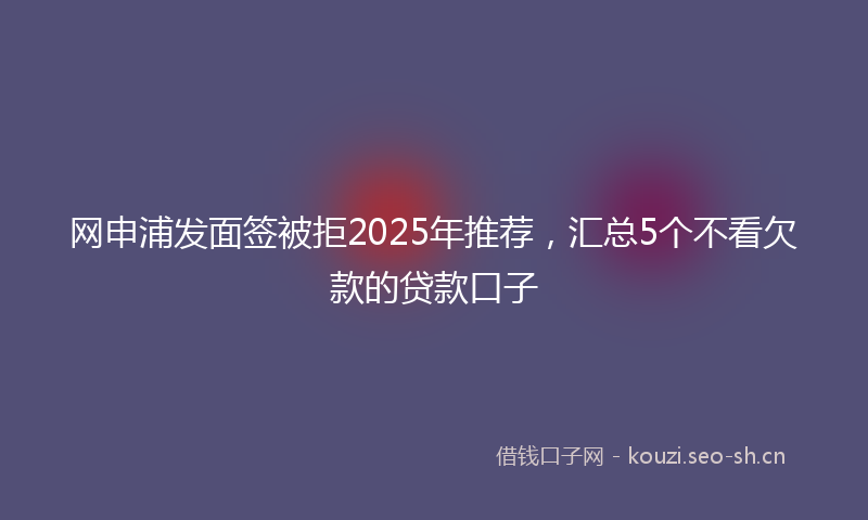 网申浦发面签被拒2025年推荐，汇总5个不看欠款的贷款口子