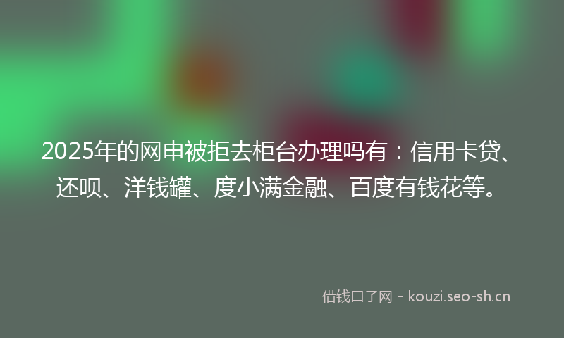 2025年的网申被拒去柜台办理吗有：信用卡贷、还呗、洋钱罐、度小满金融、百度有钱花等。