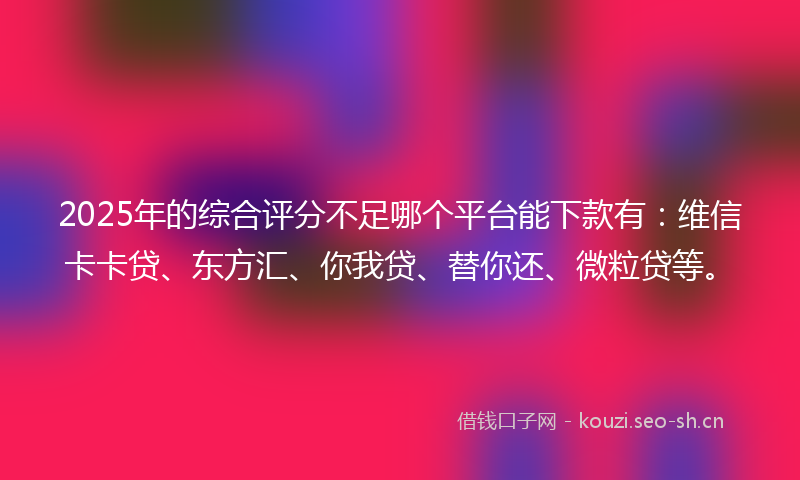 2025年的综合评分不足哪个平台能下款有：维信卡卡贷、东方汇、你我贷、替你还、微粒贷等。