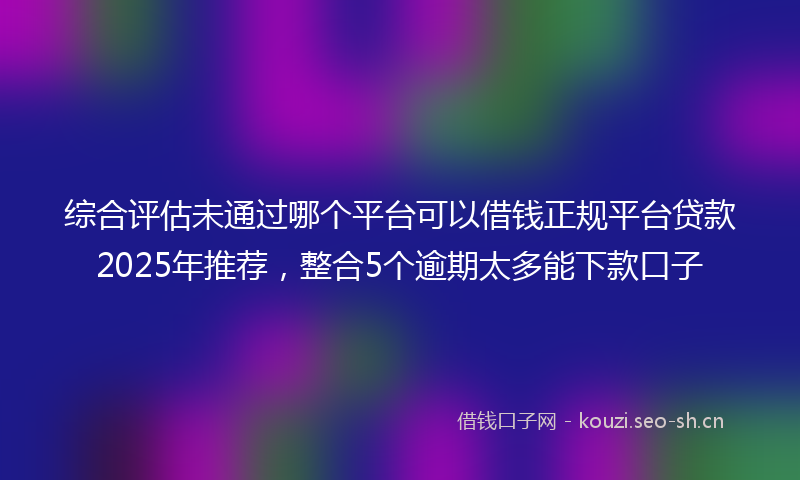 综合评估未通过哪个平台可以借钱正规平台贷款2025年推荐，整合5个逾期太多能下款口子