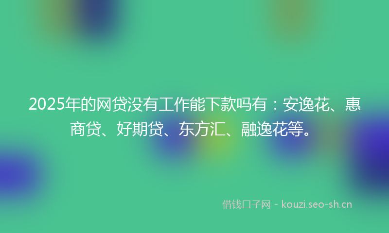 2025年的网贷没有工作能下款吗有：安逸花、惠商贷、好期贷、东方汇、融逸花等。