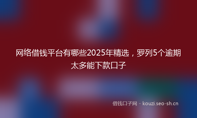 网络借钱平台有哪些2025年精选，罗列5个逾期太多能下款口子
