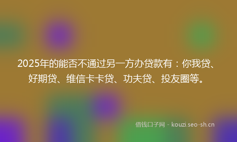 2025年的能否不通过另一方办贷款有：你我贷、好期贷、维信卡卡贷、功夫贷、投友圈等。