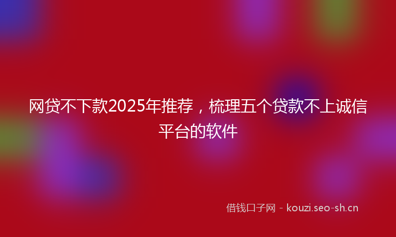 网贷不下款2025年推荐，梳理五个贷款不上诚信平台的软件
