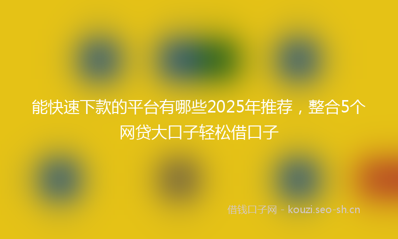 能快速下款的平台有哪些2025年推荐,整合5个网贷大口子轻松借口子
