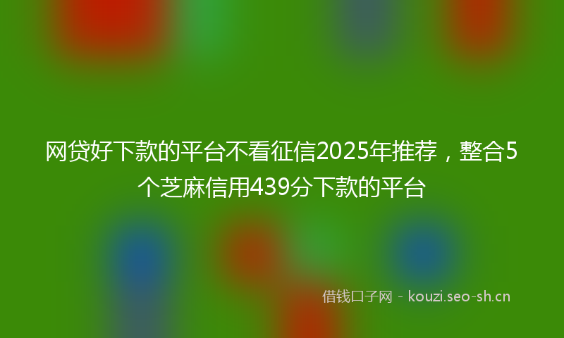 网贷好下款的平台不看征信2025年推荐，整合5个芝麻信用439分下款的平台