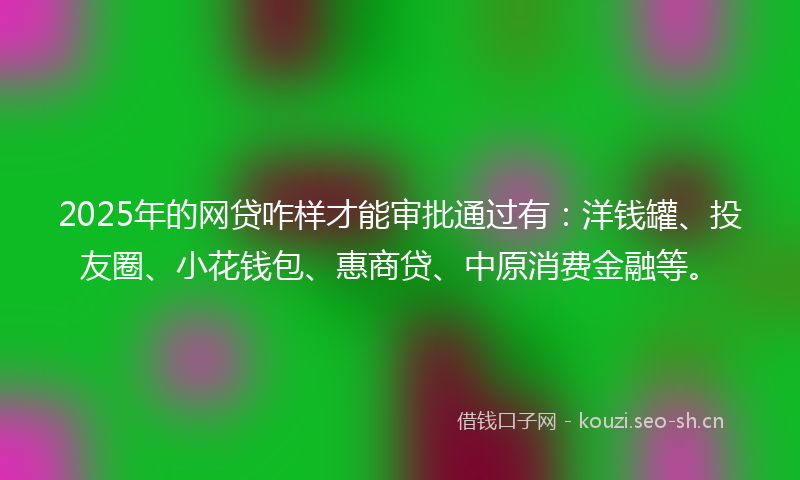 2025年的网贷咋样才能审批通过有：洋钱罐、投友圈、小花钱包、惠商贷、中原消费金融等。