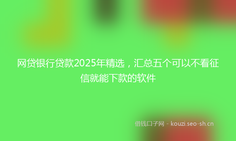 网贷银行贷款2025年精选，汇总五个可以不看征信就能下款的软件