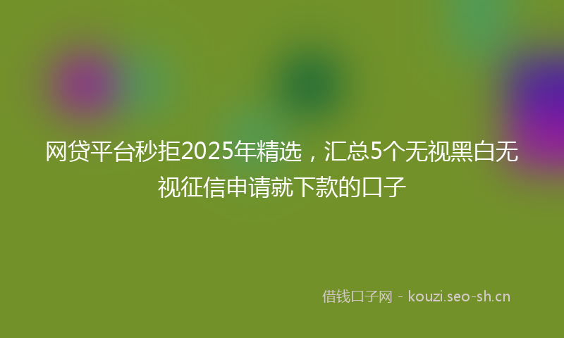 网贷平台秒拒2025年精选，汇总5个无视黑白无视征信申请就下款的口子