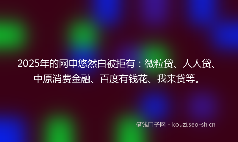 2025年的网申悠然白被拒有：微粒贷、人人贷、中原消费金融、百度有钱花、我来贷等。