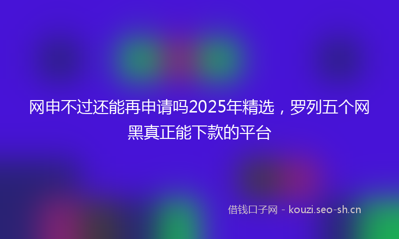 网申不过还能再申请吗2025年精选，罗列五个网黑真正能下款的平台