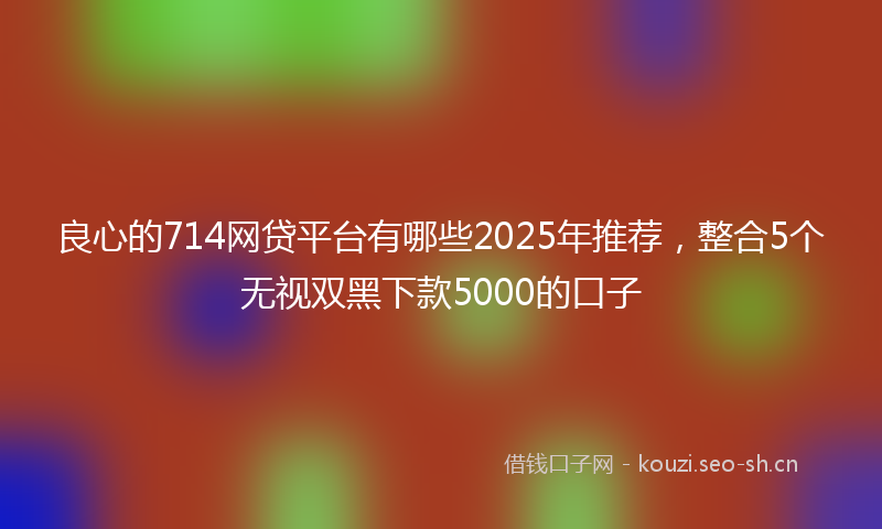 良心的714网贷平台有哪些2025年推荐，整合5个无视双黑下款5000的口子