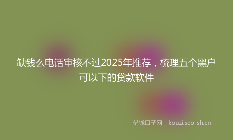 缺钱么电话审核不过2025年推荐，梳理五个黑户可以下的贷款软件