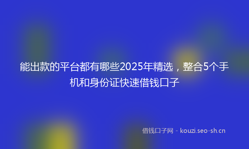 能出款的平台都有哪些2025年精选，整合5个手机和身份证快速借钱口子