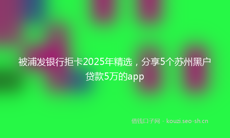 被浦发银行拒卡2025年精选，分享5个苏州黑户贷款5万的app