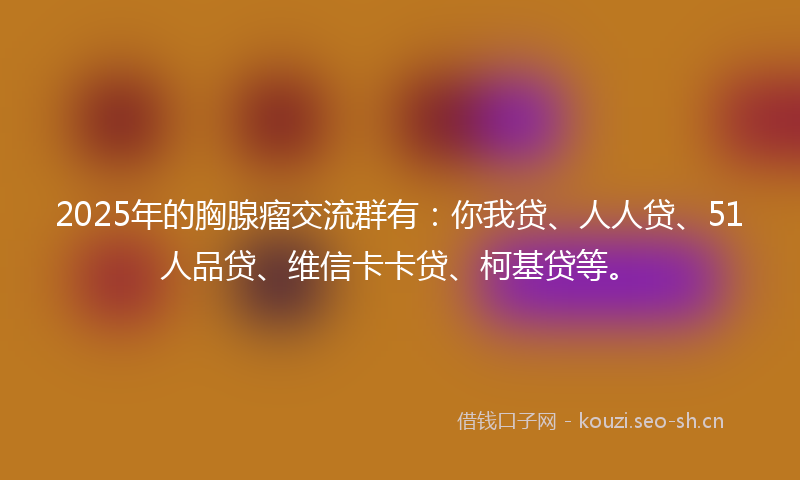 2025年的胸腺瘤交流群有：你我贷、人人贷、51人品贷、维信卡卡贷、柯基贷等。