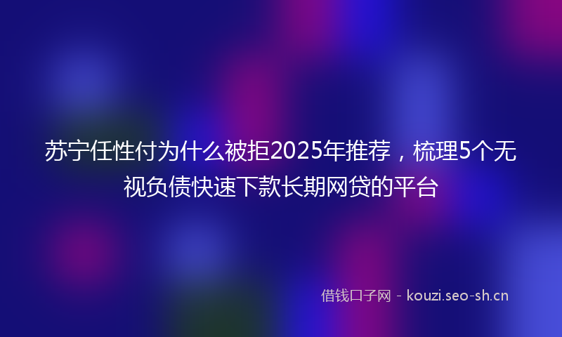 苏宁任性付为什么被拒2025年推荐，梳理5个无视负债快速下款长期网贷的平台