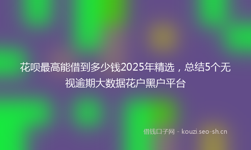 花呗最高能借到多少钱2025年精选,总结5个无视逾期大数据花户黑户平台