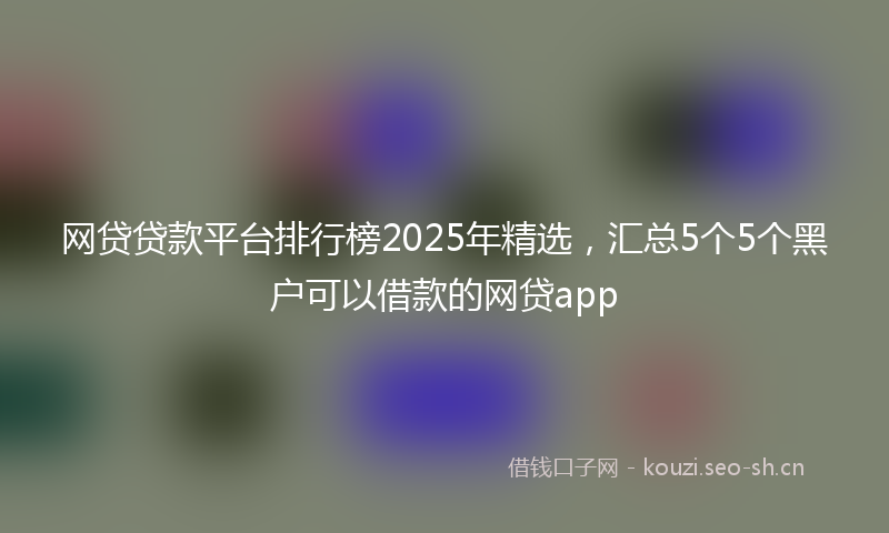 网贷贷款平台排行榜2025年精选，汇总5个5个黑户可以借款的网贷app