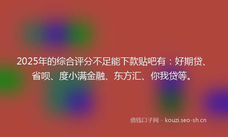 2025年的综合评分不足能下款贴吧有：好期贷、省呗、度小满金融、东方汇、你我贷等。