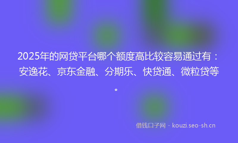 2025年的网贷平台哪个额度高比较容易通过有：安逸花、京东金融、分期乐、快贷通、微粒贷等。