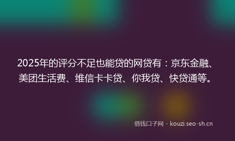 2025年的评分不足也能贷的网贷有：京东金融、美团生活费、维信卡卡贷、你我贷、快贷通等。