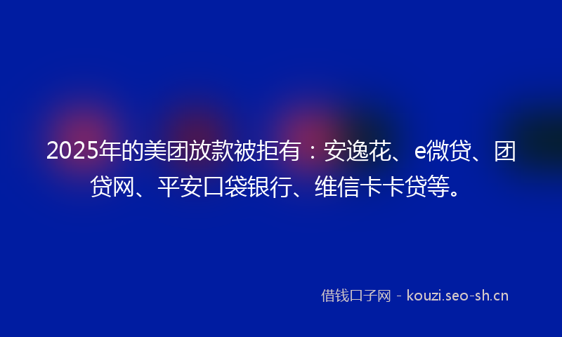 2025年的美团放款被拒有：安逸花、e微贷、团贷网、平安口袋银行、维信卡卡贷等。
