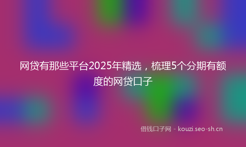 网贷有那些平台2025年精选，梳理5个分期有额度的网贷口子