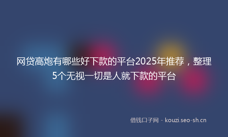 网贷高炮有哪些好下款的平台2025年推荐，整理5个无视一切是人就下款的平台
