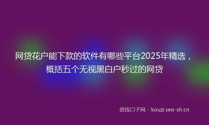网贷花户能下款的软件有哪些平台2025年精选，概括五个无视黑白户秒过的网贷