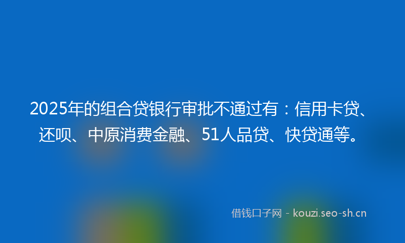 2025年的组合贷银行审批不通过有：信用卡贷、还呗、中原消费金融、51人品贷、快贷通等。