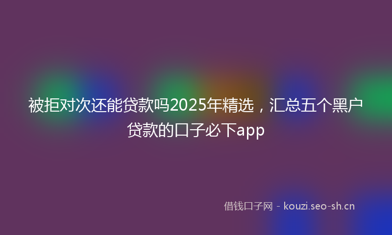被拒对次还能贷款吗2025年精选，汇总五个黑户贷款的口子必下app