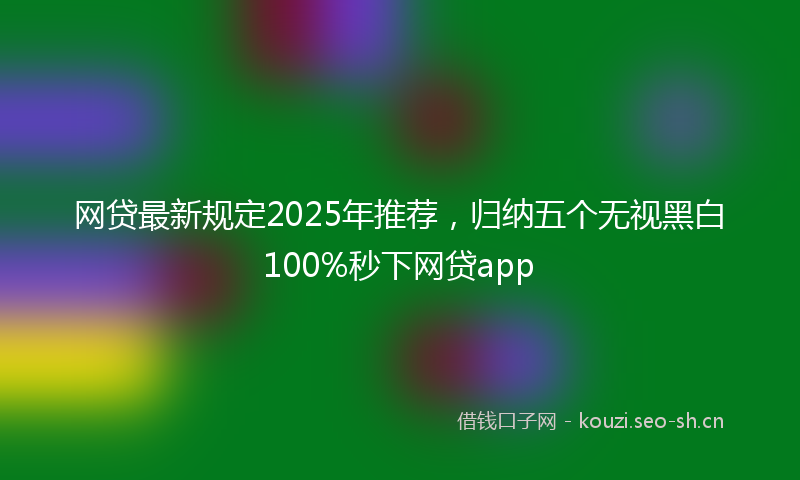网贷最新规定2025年推荐，归纳五个无视黑白100%秒下网贷app