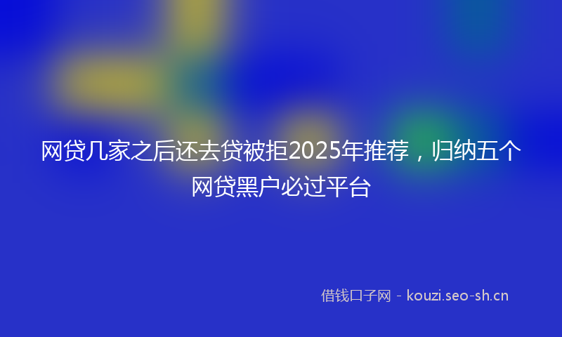 网贷几家之后还去贷被拒2025年推荐,归纳五个网贷黑户必过平台