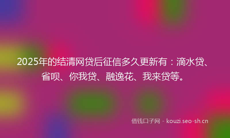 2025年的结清网贷后征信多久更新有：滴水贷、省呗、你我贷、融逸花、我来贷等。