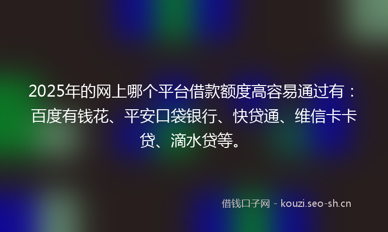 2025年的网上哪个平台借款额度高容易通过有：百度有钱花、平安口袋银行、快贷通、维信卡卡贷、滴水贷等。