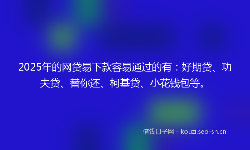 2025年的网贷易下款容易通过的有：好期贷、功夫贷、替你还、柯基贷、小花钱包等。