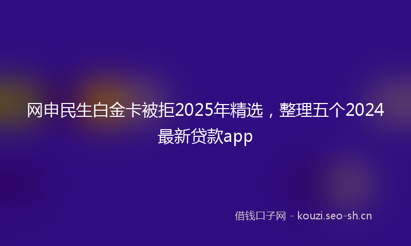 网申民生白金卡被拒2025年精选,整理五个2024最新贷款app