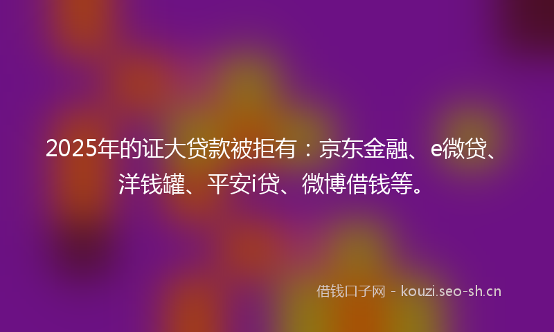 2025年的证大贷款被拒有：京东金融、e微贷、洋钱罐、平安i贷、微博借钱等。