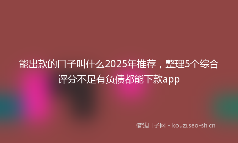 能出款的口子叫什么2025年推荐，整理5个综合评分不足有负债都能下款app