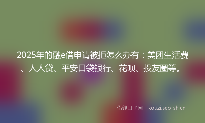 2025年的融e借申请被拒怎么办有：美团生活费、人人贷、平安口袋银行、花呗、投友圈等。