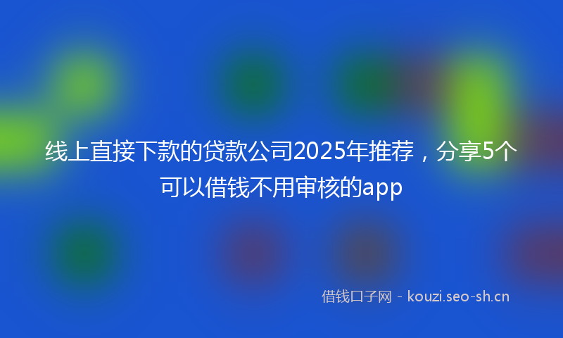 线上直接下款的贷款公司2025年推荐，分享5个可以借钱不用审核的app