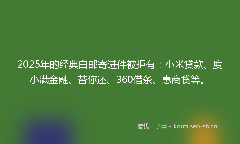 2025年的经典白邮寄进件被拒有：小米贷款、度小满金融、替你还、360借条、惠商贷等。
